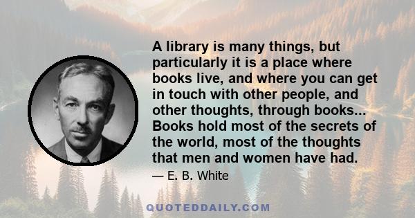 A library is many things, but particularly it is a place where books live, and where you can get in touch with other people, and other thoughts, through books... Books hold most of the secrets of the world, most of the