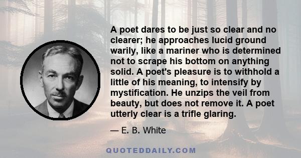 A poet dares to be just so clear and no clearer; he approaches lucid ground warily, like a mariner who is determined not to scrape his bottom on anything solid. A poet's pleasure is to withhold a little of his meaning,