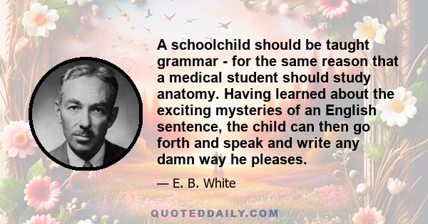 A schoolchild should be taught grammar - for the same reason that a medical student should study anatomy. Having learned about the exciting mysteries of an English sentence, the child can then go forth and speak and