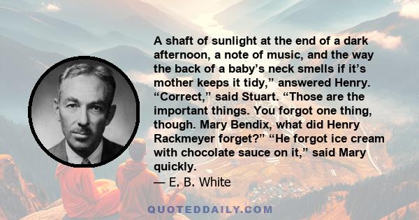 A shaft of sunlight at the end of a dark afternoon, a note of music, and the way the back of a baby’s neck smells if it’s mother keeps it tidy,” answered Henry. “Correct,” said Stuart. “Those are the important things.