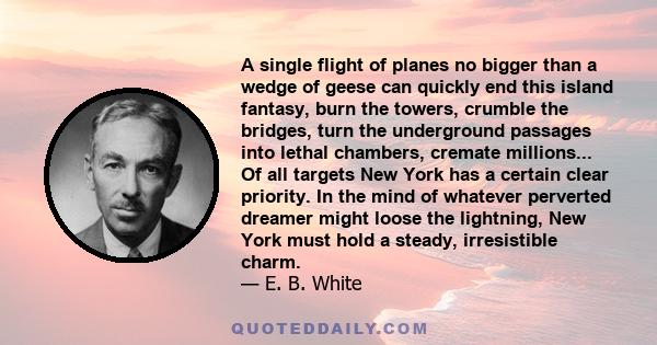 A single flight of planes no bigger than a wedge of geese can quickly end this island fantasy, burn the towers, crumble the bridges, turn the underground passages into lethal chambers, cremate millions... Of all targets 