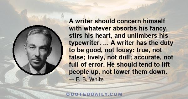 A writer should concern himself with whatever absorbs his fancy, stirs his heart, and unlimbers his typewriter. ... A writer has the duty to be good, not lousy: true, not false; lively, not dull; accurate, not full of