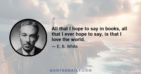 All that I hope to say in books, all that I ever hope to say, is that I love the world.