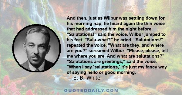 And then, just as Wilbur was settling down for his morning nap, he heard again the thin voice that had addressed him the night before. Salutations! said the voice. Wilbur jumped to his feet. Salu-what? he cried.