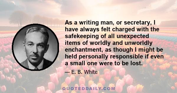 As a writing man, or secretary, I have always felt charged with the safekeeping of all unexpected items of worldly and unworldly enchantment, as though I might be held personally responsible if even a small one were to