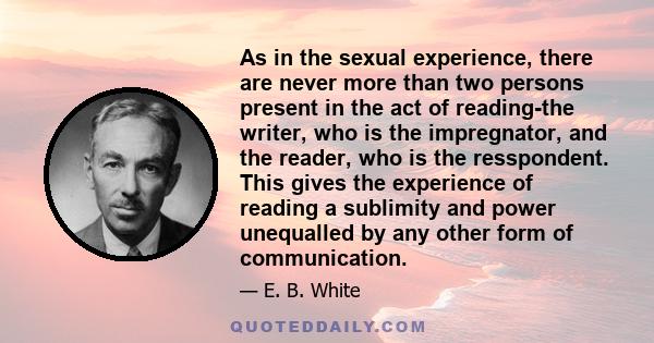 As in the sexual experience, there are never more than two persons present in the act of reading-the writer, who is the impregnator, and the reader, who is the resspondent. This gives the experience of reading a