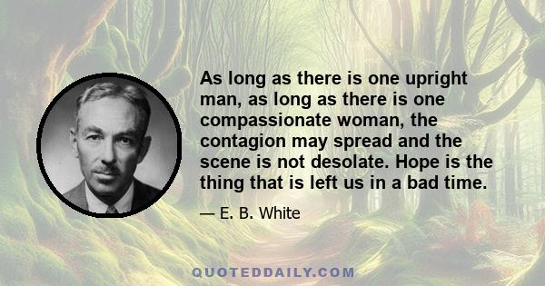 As long as there is one upright man, as long as there is one compassionate woman, the contagion may spread and the scene is not desolate. Hope is the thing that is left us in a bad time.