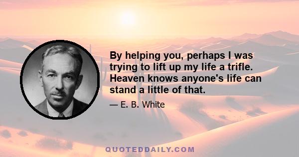 By helping you, perhaps I was trying to lift up my life a trifle. Heaven knows anyone's life can stand a little of that.