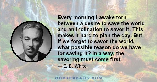 Every morning I awake torn between a desire to save the world and an inclination to savor it. This makes it hard to plan the day. But if we forget to savor the world, what possible reason do we have for saving it? In a