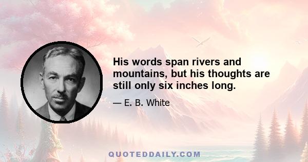 His words span rivers and mountains, but his thoughts are still only six inches long.