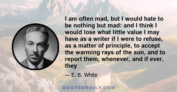 I am often mad, but I would hate to be nothing but mad: and I think I would lose what little value I may have as a writer if I were to refuse, as a matter of principle, to accept the warming rays of the sun, and to