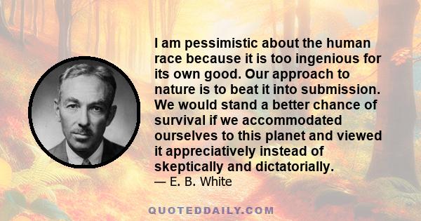 I am pessimistic about the human race because it is too ingenious for its own good. Our approach to nature is to beat it into submission. We would stand a better chance of survival if we accommodated ourselves to this