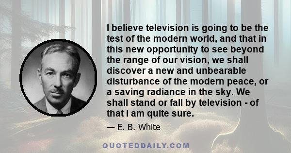 I believe television is going to be the test of the modern world, and that in this new opportunity to see beyond the range of our vision, we shall discover a new and unbearable disturbance of the modern peace, or a