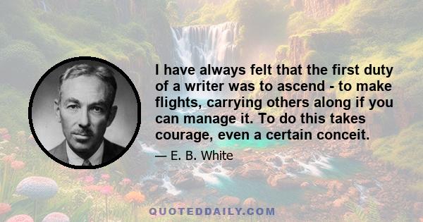 I have always felt that the first duty of a writer was to ascend - to make flights, carrying others along if you can manage it. To do this takes courage, even a certain conceit.