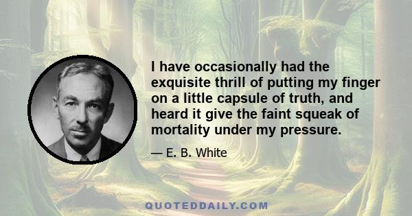 I have occasionally had the exquisite thrill of putting my finger on a little capsule of truth, and heard it give the faint squeak of mortality under my pressure.