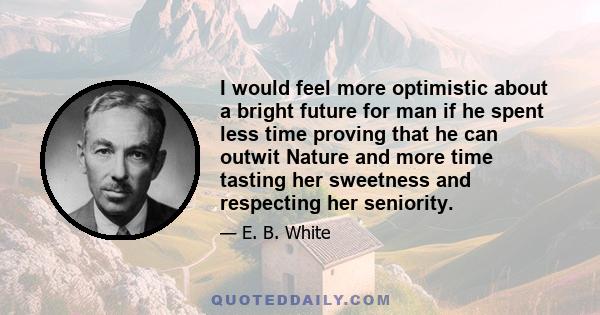 I would feel more optimistic about a bright future for man if he spent less time proving that he can outwit Nature and more time tasting her sweetness and respecting her seniority.