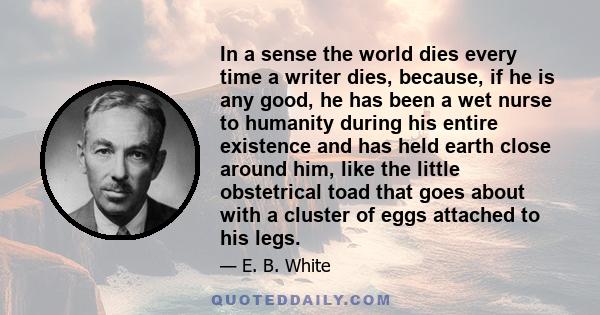 In a sense the world dies every time a writer dies, because, if he is any good, he has been a wet nurse to humanity during his entire existence and has held earth close around him, like the little obstetrical toad that