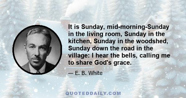 It is Sunday, mid-morning-Sunday in the living room, Sunday in the kitchen, Sunday in the woodshed, Sunday down the road in the village: I hear the bells, calling me to share God's grace.