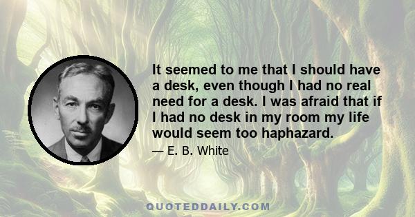 It seemed to me that I should have a desk, even though I had no real need for a desk. I was afraid that if I had no desk in my room my life would seem too haphazard.