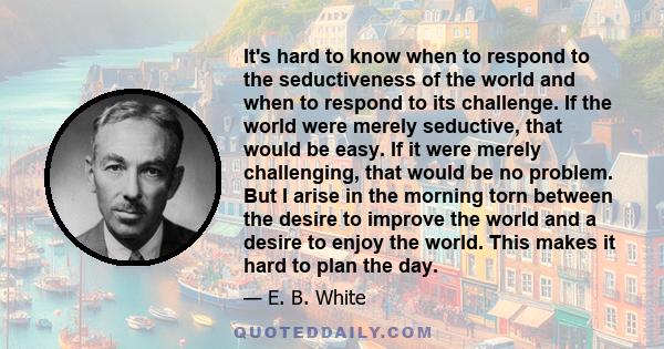 It's hard to know when to respond to the seductiveness of the world and when to respond to its challenge. If the world were merely seductive, that would be easy. If it were merely challenging, that would be no problem.