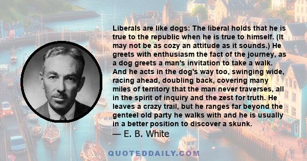 Liberals are like dogs: The liberal holds that he is true to the republic when he is true to himself. (It may not be as cozy an attitude as it sounds.) He greets with enthusiasm the fact of the journey, as a dog greets