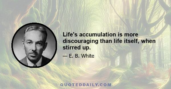 Life's accumulation is more discouraging than life itself, when stirred up.