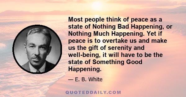 Most people think of peace as a state of Nothing Bad Happening, or Nothing Much Happening. Yet if peace is to overtake us and make us the gift of serenity and well-being, it will have to be the state of Something Good