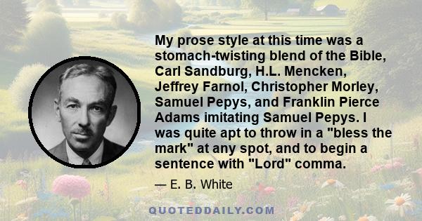 My prose style at this time was a stomach-twisting blend of the Bible, Carl Sandburg, H.L. Mencken, Jeffrey Farnol, Christopher Morley, Samuel Pepys, and Franklin Pierce Adams imitating Samuel Pepys. I was quite apt to