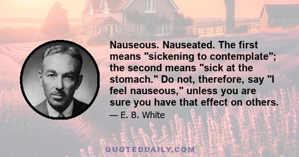 Nauseous. Nauseated. The first means sickening to contemplate; the second means sick at the stomach. Do not, therefore, say I feel nauseous, unless you are sure you have that effect on others.