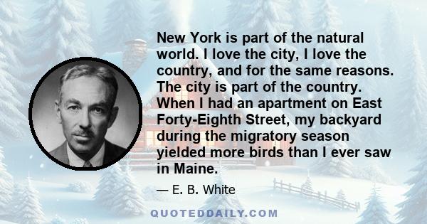 New York is part of the natural world. I love the city, I love the country, and for the same reasons. The city is part of the country. When I had an apartment on East Forty-Eighth Street, my backyard during the