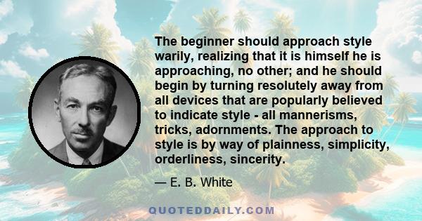 The beginner should approach style warily, realizing that it is himself he is approaching, no other; and he should begin by turning resolutely away from all devices that are popularly believed to indicate style - all