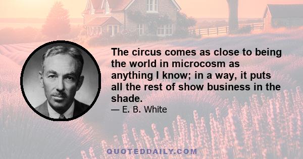 The circus comes as close to being the world in microcosm as anything I know; in a way, it puts all the rest of show business in the shade.