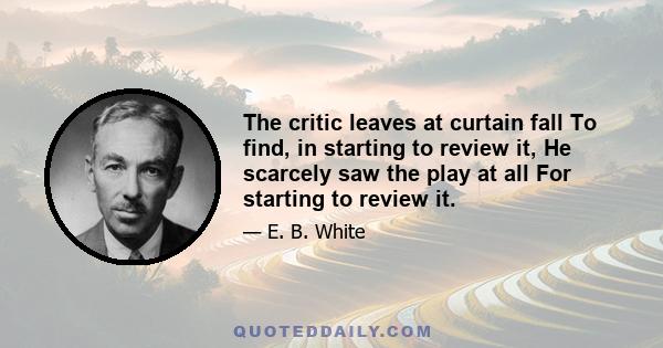 The critic leaves at curtain fall To find, in starting to review it, He scarcely saw the play at all For starting to review it.