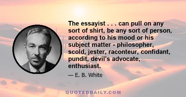 The essayist . . . can pull on any sort of shirt, be any sort of person, according to his mood or his subject matter - philosopher, scold, jester, raconteur, confidant, pundit, devil's advocate, enthusiast.