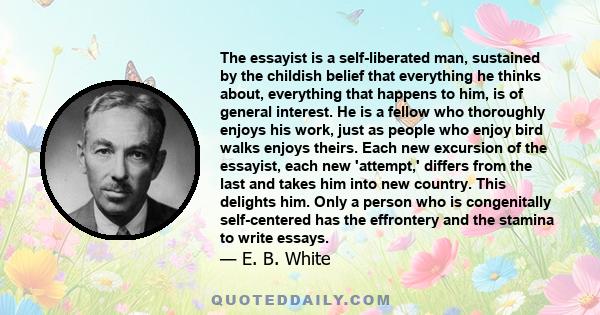 The essayist is a self-liberated man, sustained by the childish belief that everything he thinks about, everything that happens to him, is of general interest. He is a fellow who thoroughly enjoys his work, just as