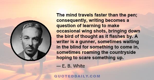 The mind travels faster than the pen; consequently, writing becomes a question of learning to make occasional wing shots, bringing down the bird of thought as it flashes by. A writer is a gunner, sometimes waiting in