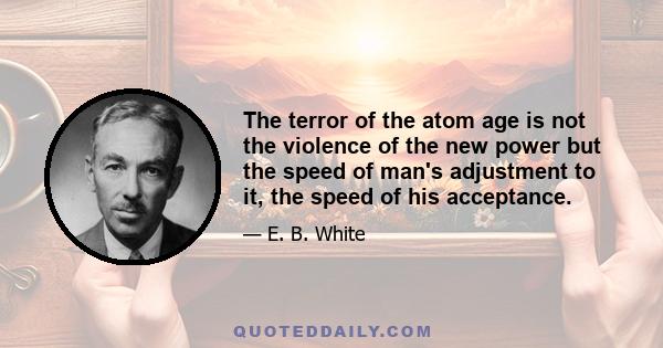 The terror of the atom age is not the violence of the new power but the speed of man's adjustment to it, the speed of his acceptance.