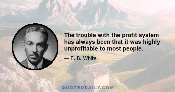 The trouble with the profit system has always been that it was highly unprofitable to most people.