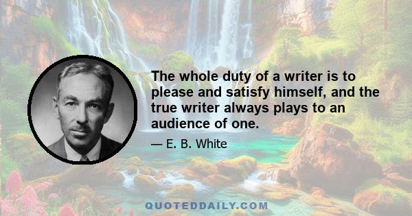 The whole duty of a writer is to please and satisfy himself, and the true writer always plays to an audience of one.