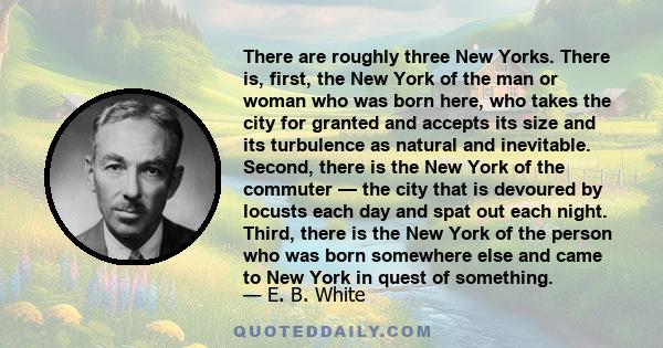 There are roughly three New Yorks. There is, first, the New York of the man or woman who was born here, who takes the city for granted and accepts its size and its turbulence as natural and inevitable. Second, there is