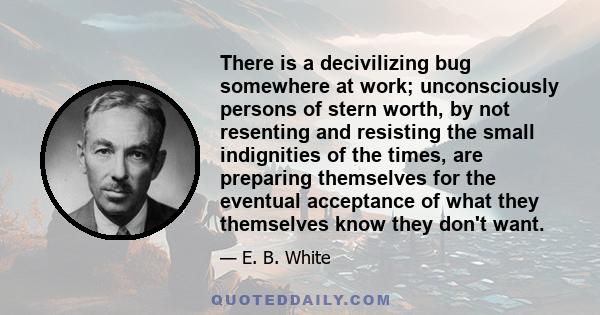 There is a decivilizing bug somewhere at work; unconsciously persons of stern worth, by not resenting and resisting the small indignities of the times, are preparing themselves for the eventual acceptance of what they