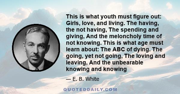 This is what youth must figure out: Girls, love, and living. The having, the not having, The spending and giving, And the meloncholy time of not knowing. This is what age must learn about: The ABC of dying. The going,