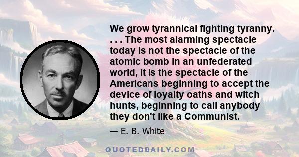 We grow tyrannical fighting tyranny. . . . The most alarming spectacle today is not the spectacle of the atomic bomb in an unfederated world, it is the spectacle of the Americans beginning to accept the device of