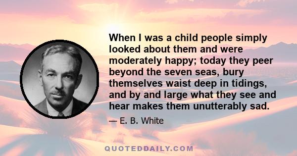 When I was a child people simply looked about them and were moderately happy; today they peer beyond the seven seas, bury themselves waist deep in tidings, and by and large what they see and hear makes them unutterably