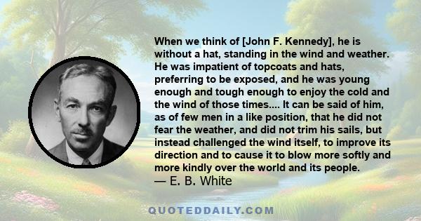 When we think of [John F. Kennedy], he is without a hat, standing in the wind and weather. He was impatient of topcoats and hats, preferring to be exposed, and he was young enough and tough enough to enjoy the cold and