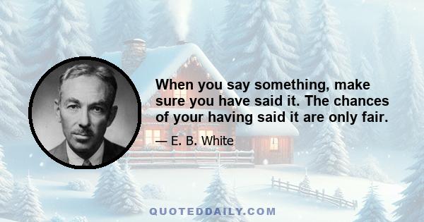 When you say something, make sure you have said it. The chances of your having said it are only fair.