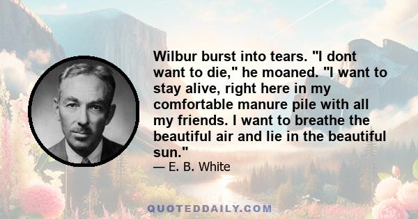 Wilbur burst into tears. I dont want to die, he moaned. I want to stay alive, right here in my comfortable manure pile with all my friends. I want to breathe the beautiful air and lie in the beautiful sun.