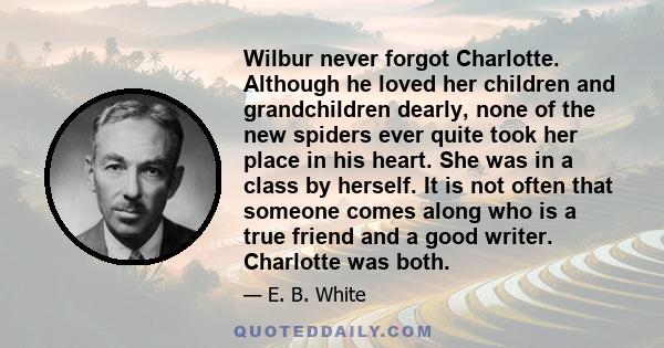 Wilbur never forgot Charlotte. Although he loved her children and grandchildren dearly, none of the new spiders ever quite took her place in his heart. She was in a class by herself. It is not often that someone comes