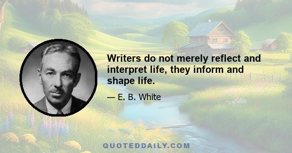 Writers do not merely reflect and interpret life, they inform and shape life.