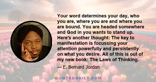 Your word determines your day, who you are, where you are and where you are bound. You are headed somewhere and God in you wants to stand up. Here's another thought: The key to manifestation is focussing your attention